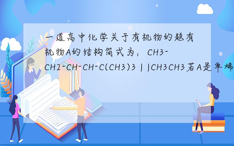 一道高中化学关于有机物的题有机物A的结构简式为：CH3-CH2-CH-CH-C(CH3)3 | |CH3CH3若A是单烯烃与氢气加成后的产物,则该单烯烃可能有多少种结构?把全部数字都变小来看。最好能说一下解决判断