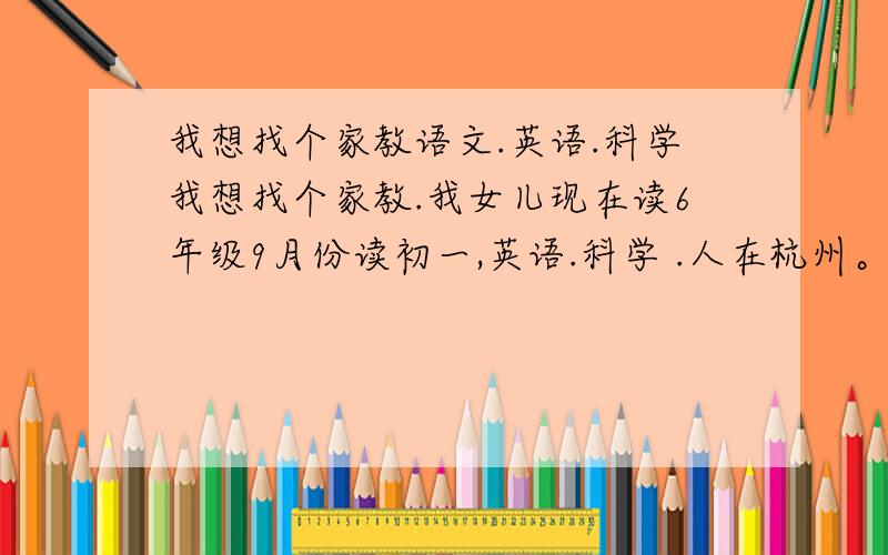 我想找个家教语文.英语.科学我想找个家教.我女儿现在读6年级9月份读初一,英语.科学 .人在杭州。
