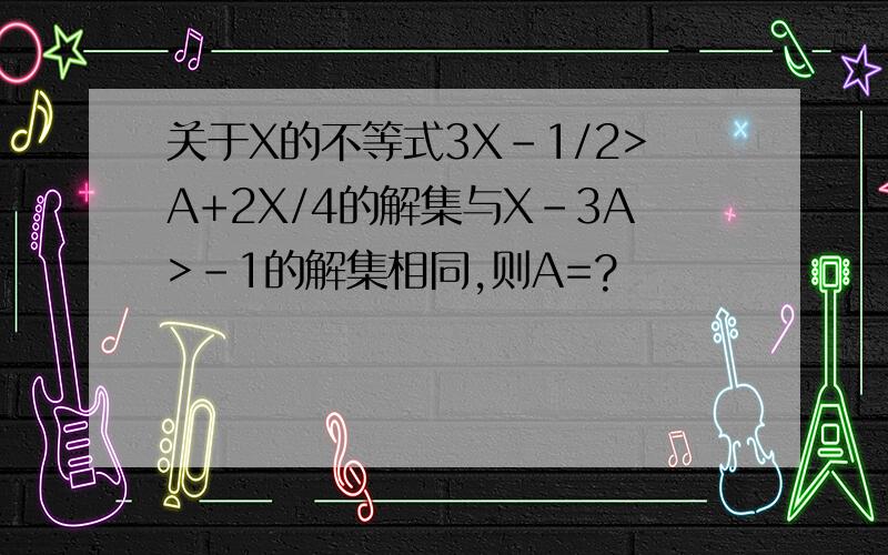 关于X的不等式3X-1/2>A+2X/4的解集与X-3A>-1的解集相同,则A=?