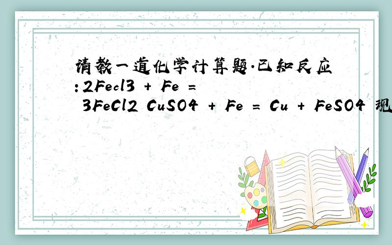 请教一道化学计算题.已知反应：2Fecl3 + Fe = 3FeCl2 CuSO4 + Fe = Cu + FeSO4 现在FeCl3和CuSO4得混合液中,加入一块足量的铁片,充分反应后取出洗净,烘干,发现铁片质量不变,求原混合液中FeCl3和CuSO4的质