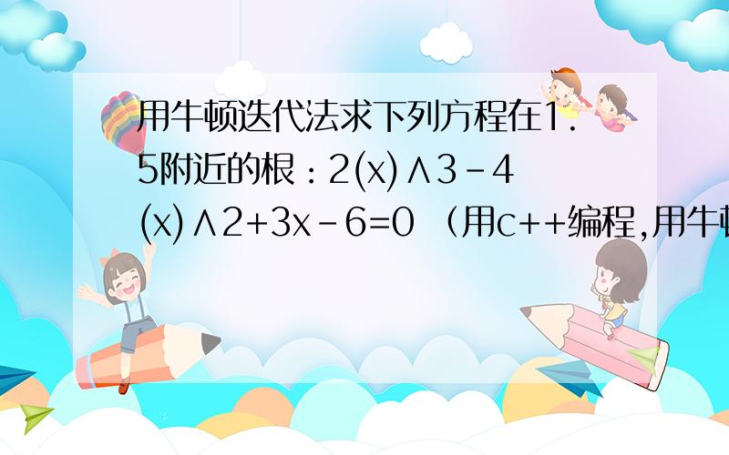 用牛顿迭代法求下列方程在1.5附近的根：2(x)∧3-4(x)∧2+3x-6=0 （用c++编程,用牛顿迭代法求下列方程在1.5附近的根：2(x)∧3-4(x)∧2+3x-6=0（用c++编程,平方和立方不好打就那样子了,应该看的懂吧!