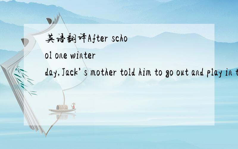 英语翻译After school one winter day,Jack’s mother told him to go out and play in the snow.“But it’s so cold outside(外面),Mother!”Jack said.“Put on your coat and your hat and your mittens(棒球手套),”his mother said.“You can bu
