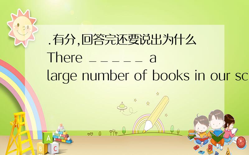 .有分,回答完还要说出为什么There _____ a large number of books in our school library.The number of the books _____ 1000.A、is;areB、are;isC、is;isD、are;are
