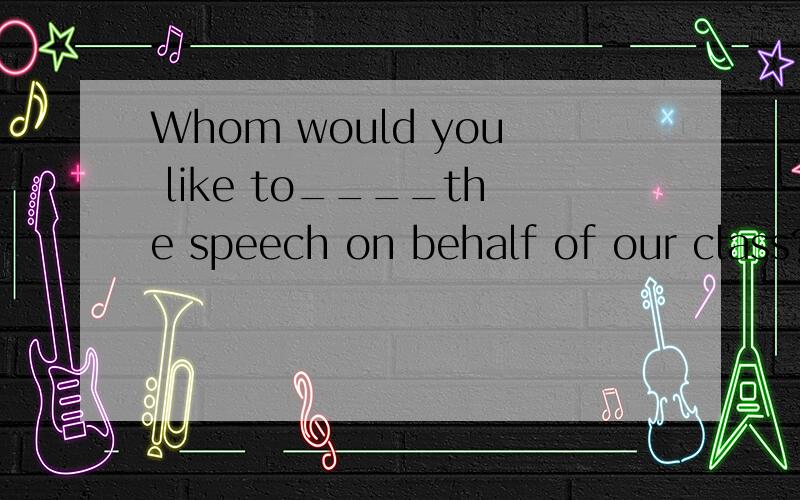 Whom would you like to____the speech on behalf of our class?A.have give B.have to give