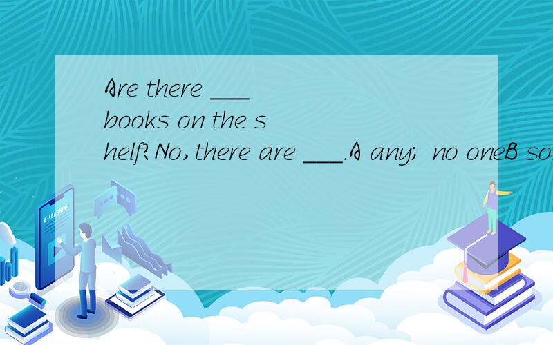 Are there ___ books on the shelf?No,there are ___.A any; no oneB some; noneC any; none应该选哪个?为什么?
