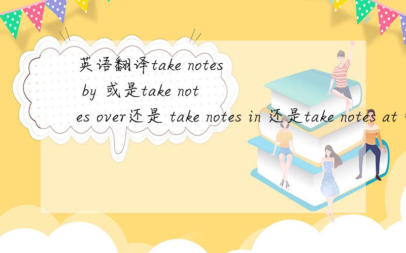 英语翻译take notes by 或是take notes over还是 take notes in 还是take notes at =
