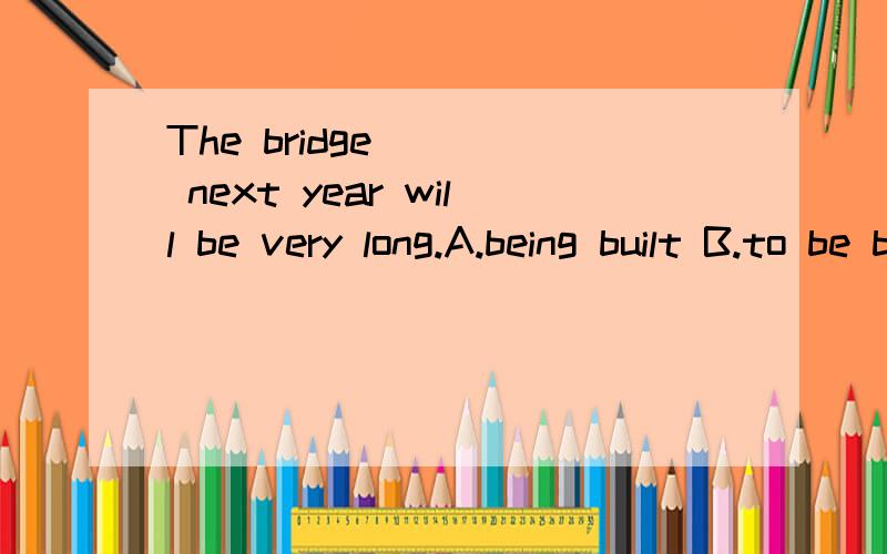 The bridge ___ next year will be very long.A.being built B.to be built C.built D.buildingThe bridge ___ next year will be very long.A.being built B.to be built C.built D.building