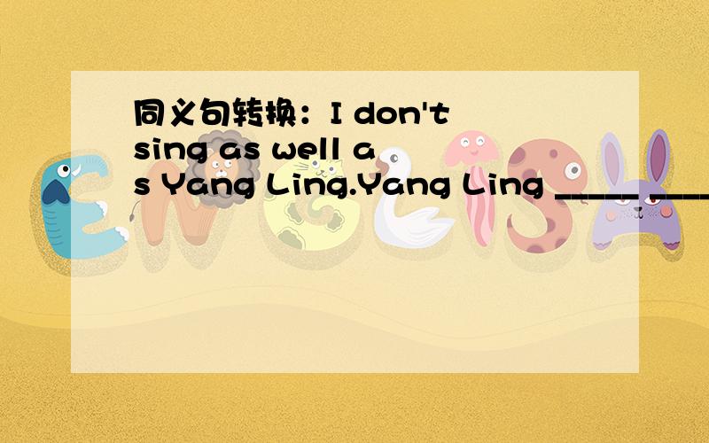 同义句转换：I don't sing as well as Yang Ling.Yang Ling _____ _____ than me