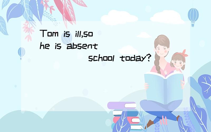 Tom is ill,so he is absent_______school today?