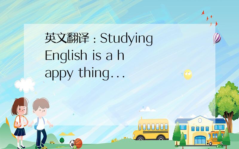 英文翻译：Studying English is a happy thing...
