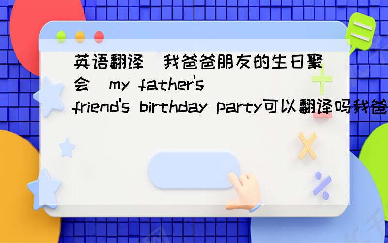 英语翻译（我爸爸朋友的生日聚会）my father's friend's birthday party可以翻译吗我爸爸朋友的生日聚会my father's friend's birthday party可以翻译吗
