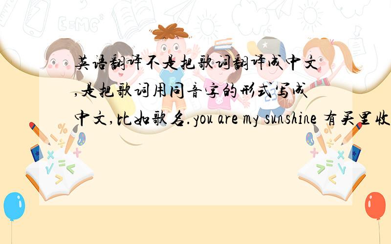 英语翻译不是把歌词翻译成中文,是把歌词用同音字的形式写成中文,比如歌名.you are my sunshine 有买里收杀