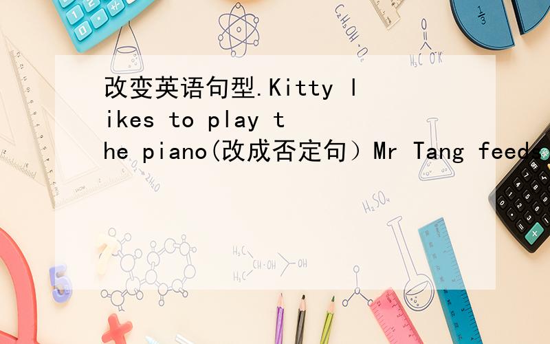 改变英语句型.Kitty likes to play the piano(改成否定句）Mr Tang feeds the animal every morning(改成一般疑问句）I have breakfast at eight(对划线部分提问,划线部分是eight)How much hay do the elephants eat?(按5公斤回答
