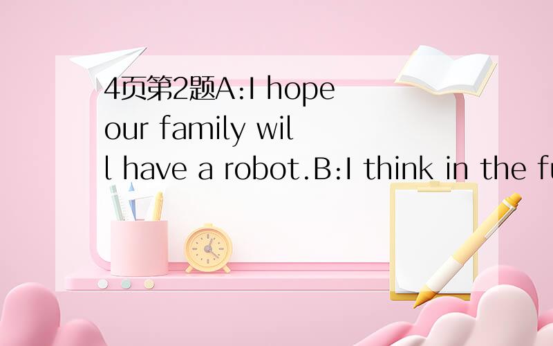 4页第2题A:I hope our family will have a robot.B:I think in the future every family will have a robot.A:Really?My mother usually does the housework .And she feels very tired.B:Robots can___________________________________________A:That's great.My f