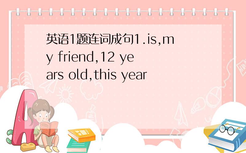 英语1题连词成句1.is,my friend,12 years old,this year