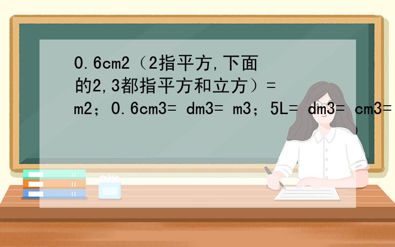 0.6cm2（2指平方,下面的2,3都指平方和立方）= m2；0.6cm3= dm3= m3；5L= dm3= cm3= m3；5ml= dm3= cm3= m3.