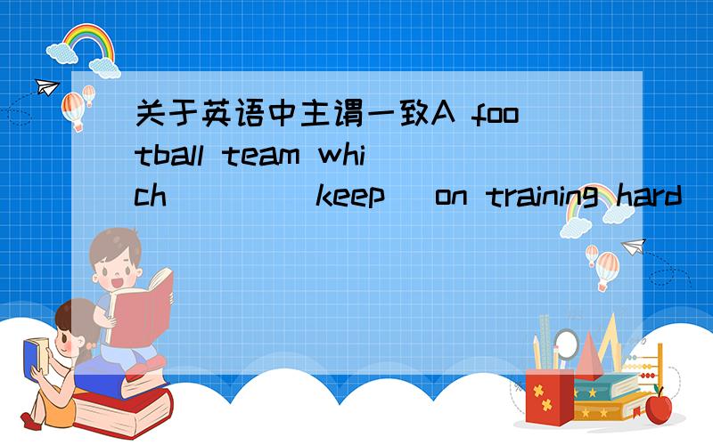 关于英语中主谓一致A football team which ___(keep) on training hard ___(be) more likely to win.特别是第一个空