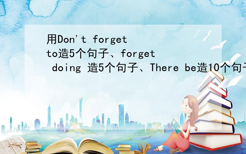 用Don't forget to造5个句子、forget doing 造5个句子、There be造10个句子、of 造一个、for造一个、form造一个 要有中文、意思简单一点儿的