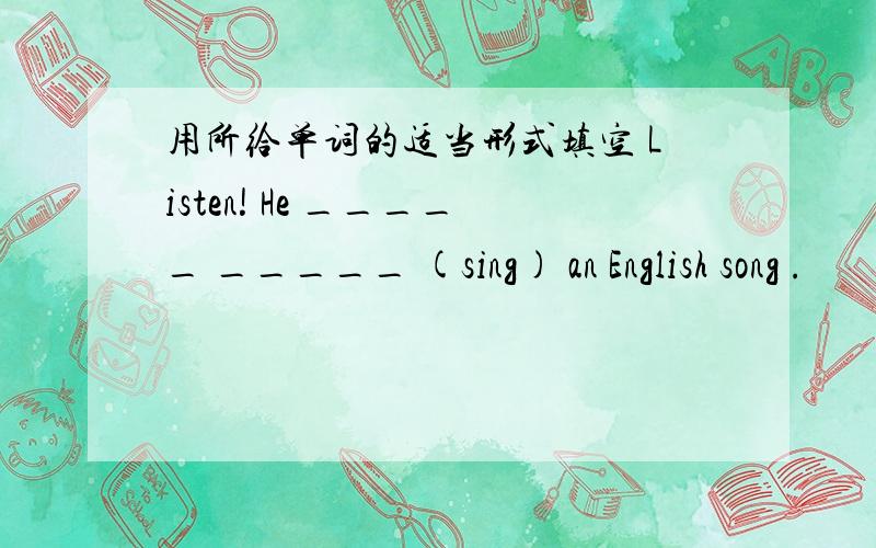 用所给单词的适当形式填空 Listen! He _____ _____ (sing) an English song .