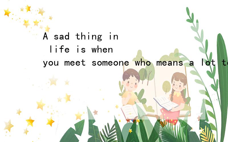 A sad thing in life is when you meet someone who means a lot to you,only to find out in the end that it was never meant to be and you just .