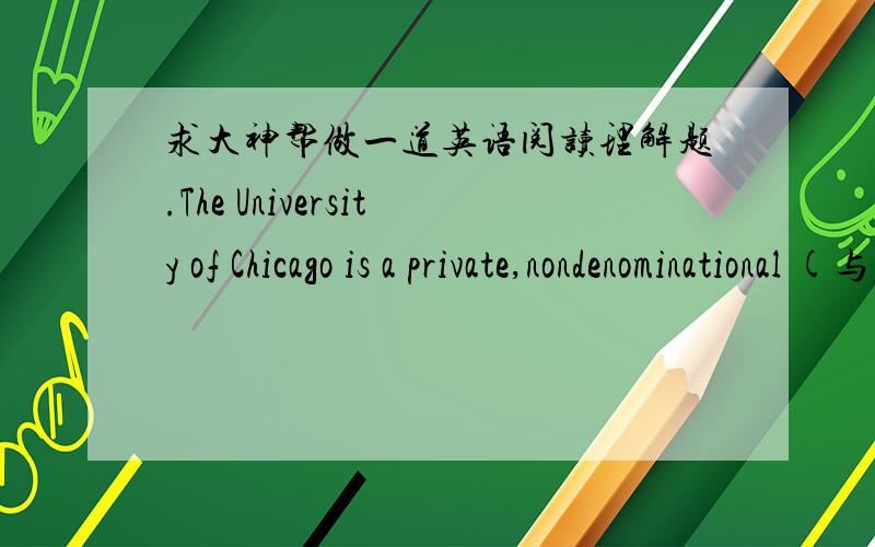 求大神帮做一道英语阅读理解题.The University of Chicago is a private,nondenominational (与宗教宗派无关的),co-educational institution of higher learning and research.It is located in the community of Hyde Park ----- South Kenwood,
