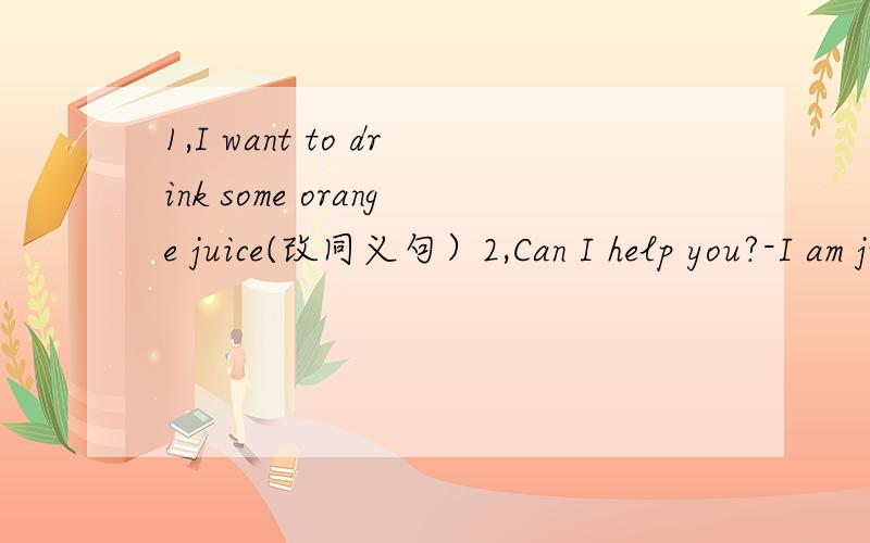 1,I want to drink some orange juice(改同义句）2,Can I help you?-I am just l_.thanks3,what do you t_ of this yellow coat .4,coats,sweaters and p_ are all clothes.6,these white shoes are very nice.would you like to try _on 7.I'd like (six)bottles
