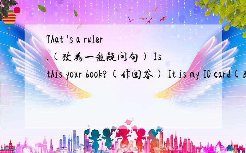 That‘s a ruler.(改为一般疑问句) Is this your book?(作回答) It is my ID card(改为否定句)