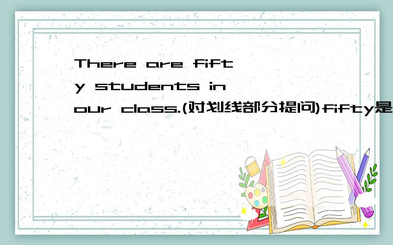 There are fifty students in our class.(对划线部分提问)fifty是划线部分.