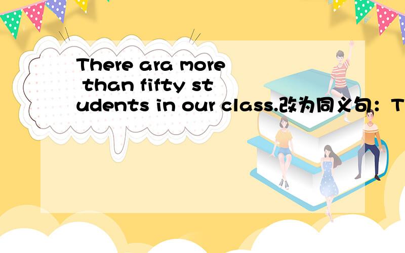 There ara more than fifty students in our class.改为同义句：There are( )fifty students in our class