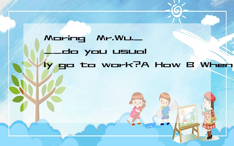 Moring,Mr.Wu.___do you usually go to work?A How B When