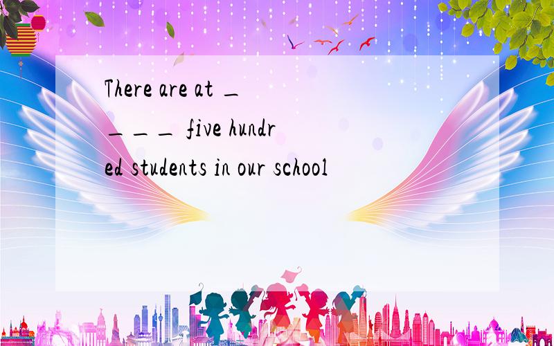 There are at ____ five hundred students in our school