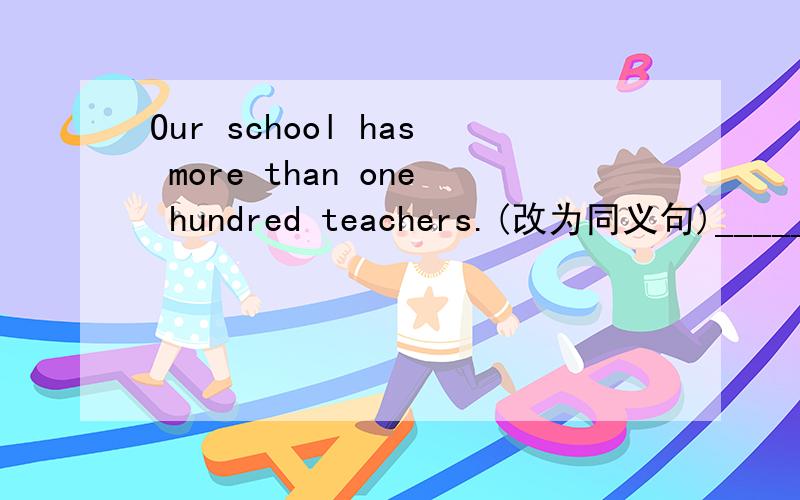 Our school has more than one hundred teachers.(改为同义句)_____ _____ _____one hundred teachers_______ ____ ______.