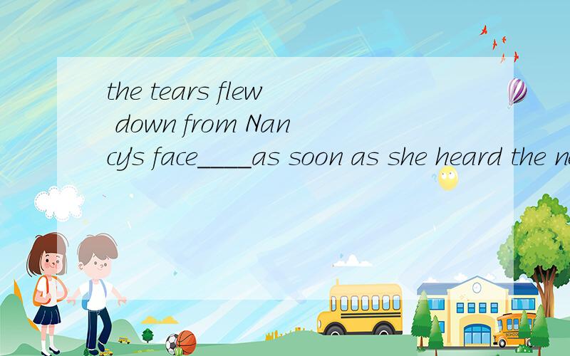 the tears flew down from Nancy's face____as soon as she heard the news. A at first B in timeC in a flash D at last