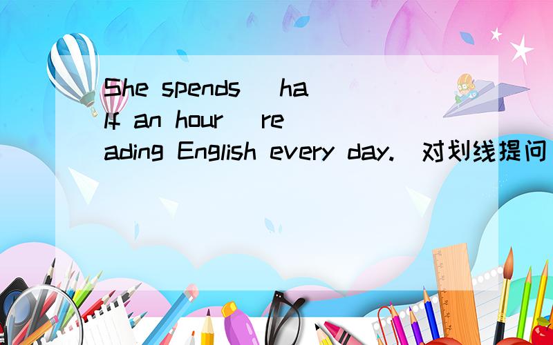 She spends _half an hour _reading English every day.(对划线提问）