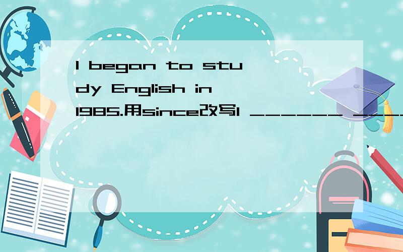 I began to study English in 1985.用since改写I ______ _______ English _______ 1985.