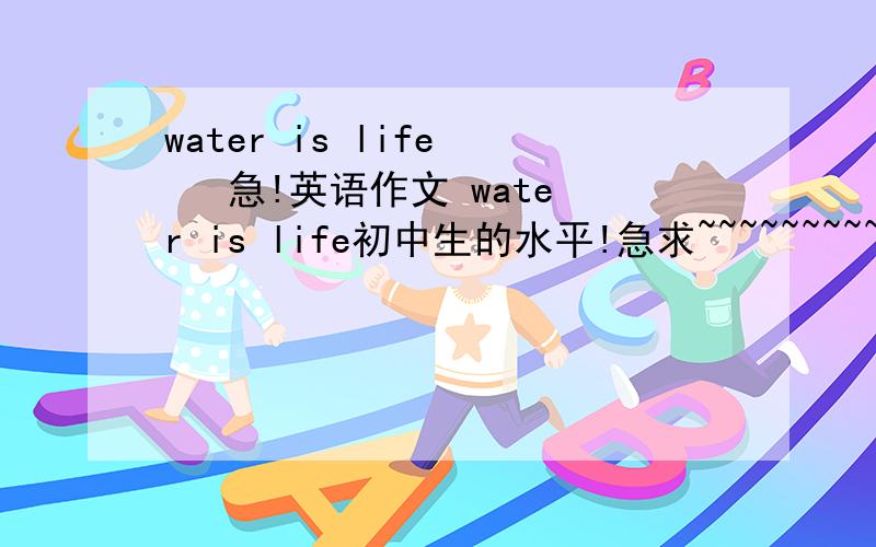 water is life    急!英语作文 water is life初中生的水平!急求~~~~~~~~~~~~~不是翻译俄。是要写作文 60字的 以water is life为主题的作文!!!