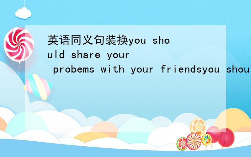 英语同义句装换you should share your probems with your friendsyou should share your probems with your friendsyou should ()()your friends your probiem