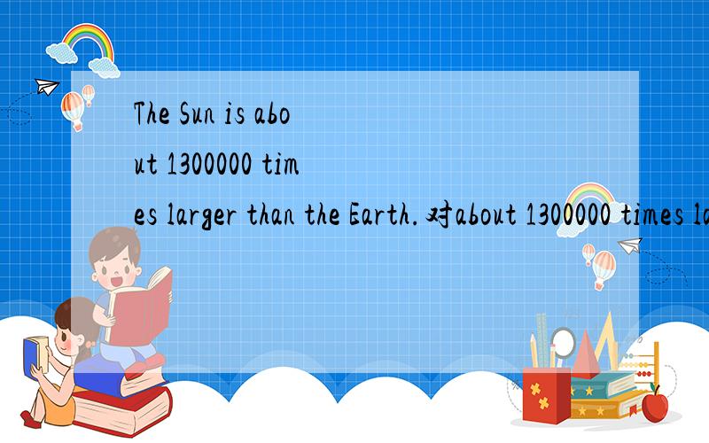 The Sun is about 1300000 times larger than the Earth.对about 1300000 times larger than the Earth提问________ _________ is the Sun?