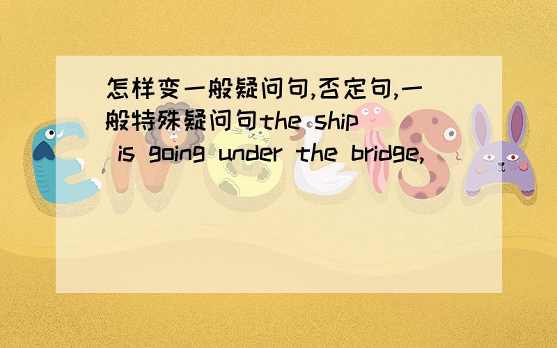 怎样变一般疑问句,否定句,一般特殊疑问句the ship is going under the bridge,