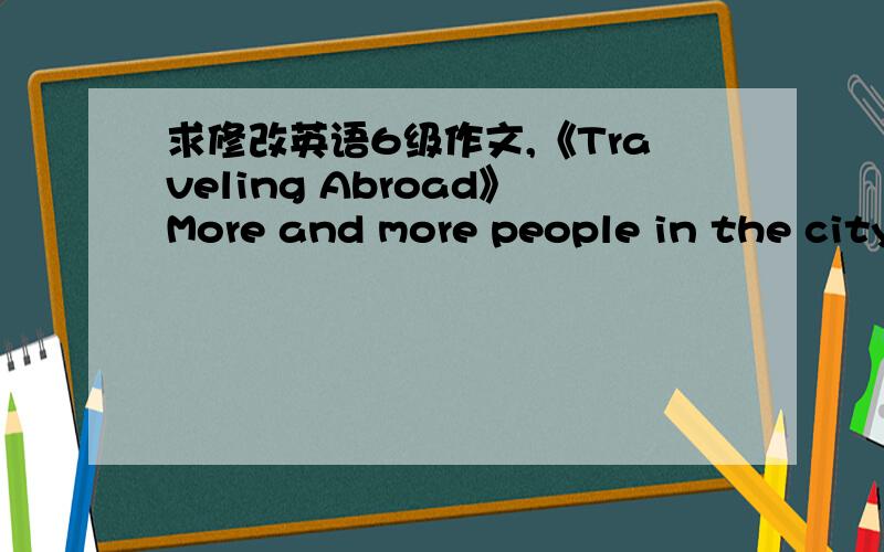 求修改英语6级作文,《Traveling Abroad》More and more people in the city X feel like trabeling abroad in thes decade.There are only about 10000 people traveling abroad in 1995.And there are almost 40000 travelers in 20000.In 2005,the number o