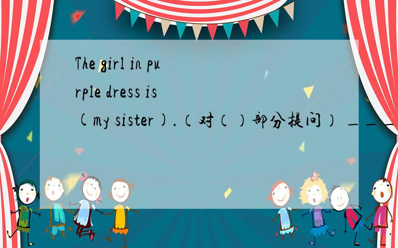 The girl in purple dress is (my sister).（对（）部分提问） ___ ___ ___ ___ in a purple dress?