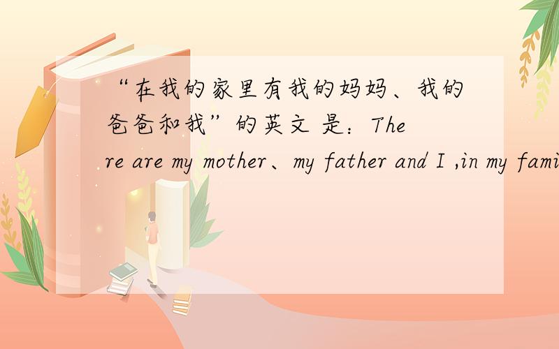 “在我的家里有我的妈妈、我的爸爸和我”的英文 是：There are my mother、my father and I ,in my family.还是：There are my mother、my father and me,in my family.