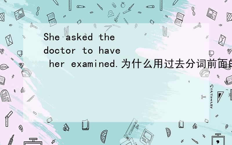 She asked the doctor to have her examined.为什么用过去分词前面的过去分词和后面的完成时是因为前后一致用asked吗？