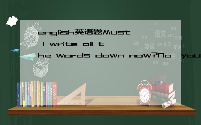 english英语题Must I write all the words down now?No,you _A.mustn't B.needn't C.can't D.won'tAfter playing football for more than half an hour,the students took _ restA.a few minute's B.a few minutes' C.a little minute's D.a little minutes'