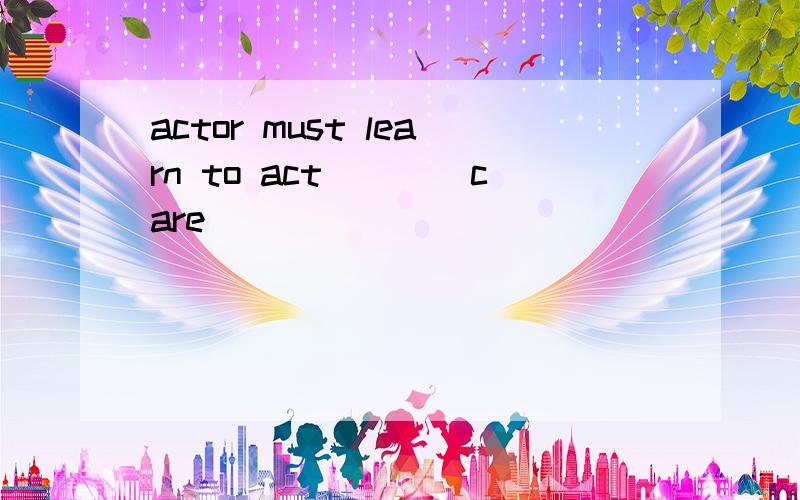 actor must learn to act___(care)