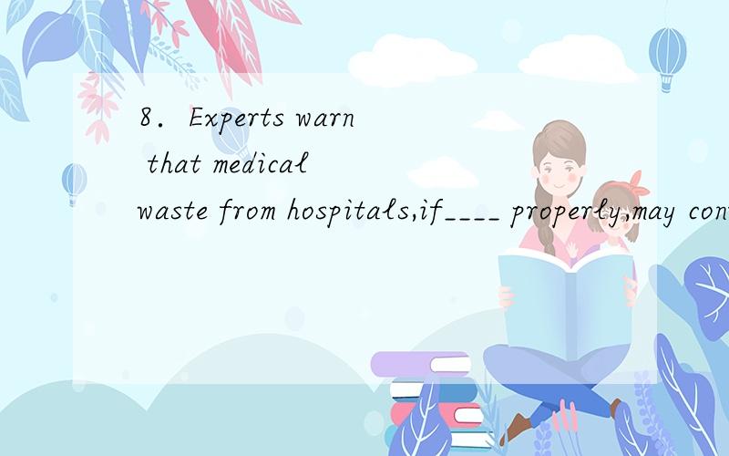 8．Experts warn that medical waste from hospitals,if____ properly,may contribute to spreading diseases．A．not handled B．not being handled C．not to be handled D．not having been handled为什么不能用动名词形式？是if 后不能接还