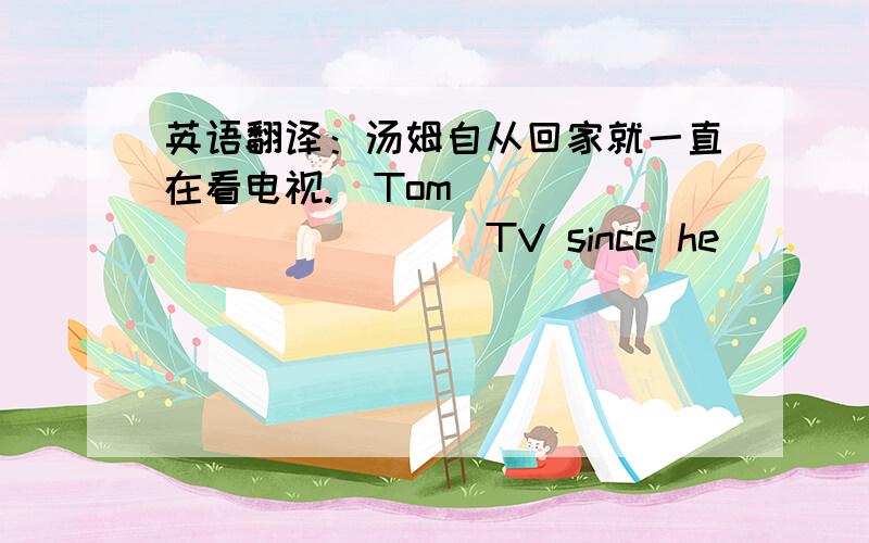 英语翻译：汤姆自从回家就一直在看电视.（Tom___ ____ ____ TV since he _____ home.）