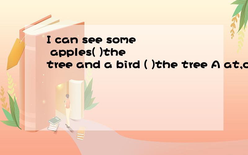 I can see some apples( )the tree and a bird ( )the tree A at,on B in,on C in D on,in我有点不确定答案