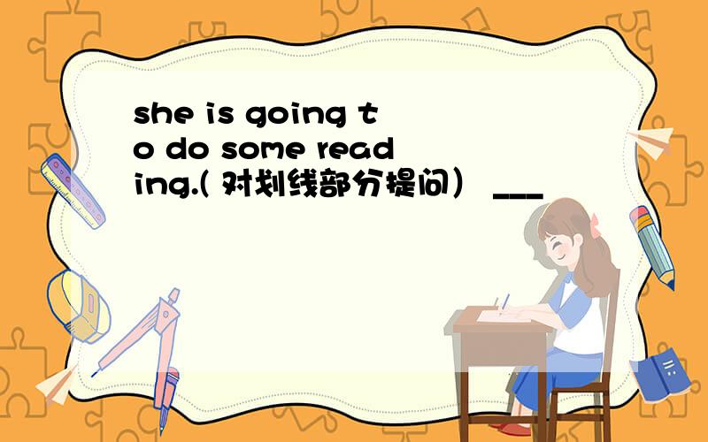 she is going to do some reading.( 对划线部分提问） ___