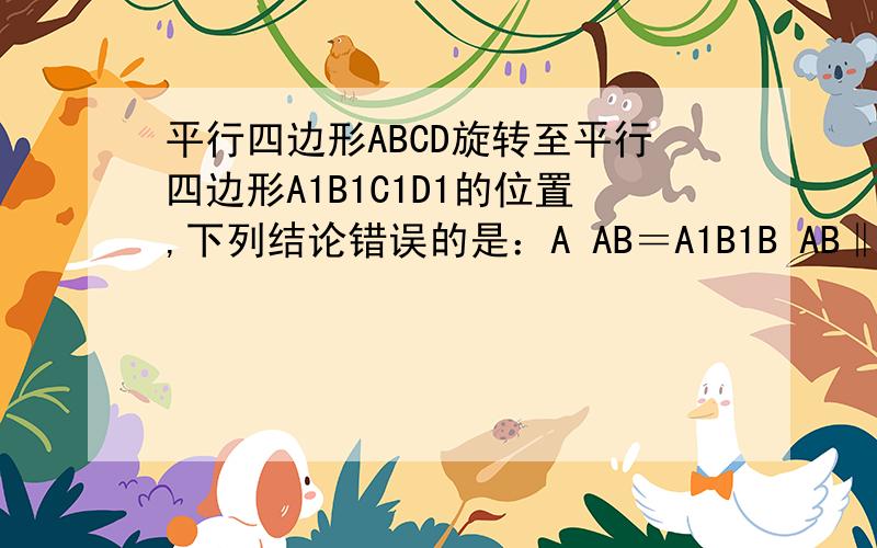 平行四边形ABCD旋转至平行四边形A1B1C1D1的位置,下列结论错误的是：A AB＝A1B1B AB‖A1B1C ∠A=∠A1D △ABC≌△A1B1C1